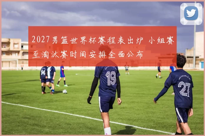 2027男篮世界杯赛程表出炉 小组赛至淘汰赛时间安排全面公布