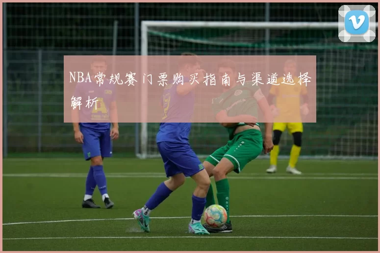 NBA常规赛门票购买指南与渠道选择解析