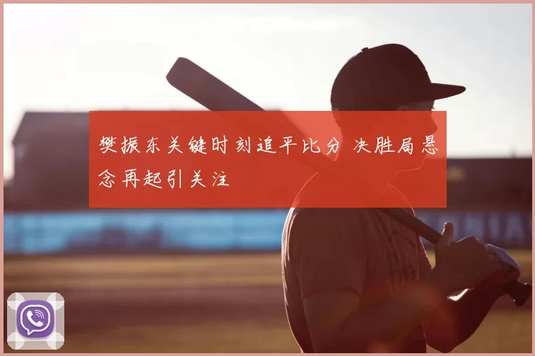 樊振东关键时刻追平比分 决胜局悬念再起引关注