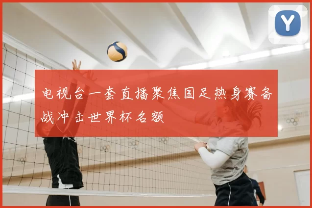 电视台一套直播聚焦国足热身赛备战冲击世界杯名额