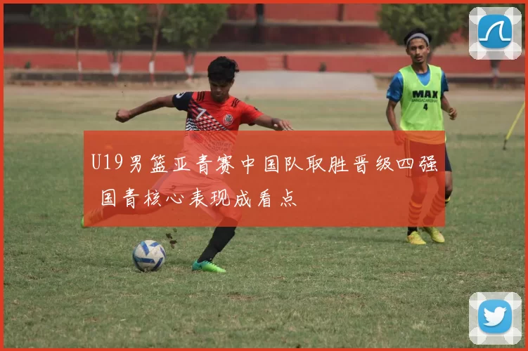 U19男篮亚青赛中国队取胜晋级四强 国青核心表现成看点