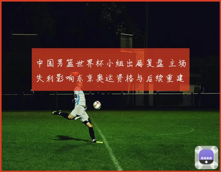 中国男篮世界杯小组出局复盘 主场失利影响东京奥运资格与后续重建