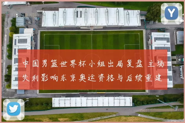 中国男篮世界杯小组出局复盘 主场失利影响东京奥运资格与后续重建