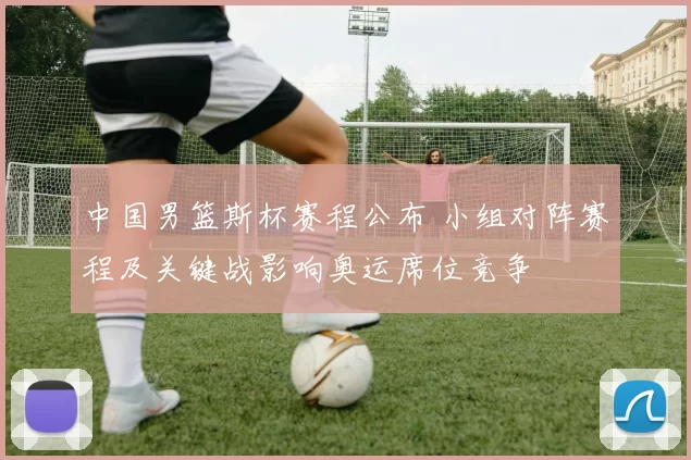 中国男篮斯杯赛程公布 小组对阵赛程及关键战影响奥运席位竞争