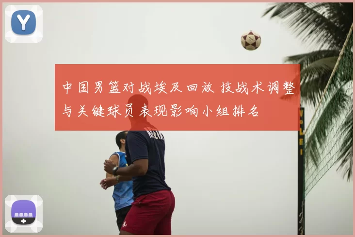 中国男篮对战埃及回放 技战术调整与关键球员表现影响小组排名