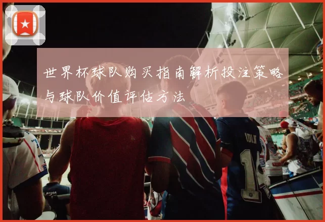 世界杯球队购买指南解析投注策略与球队价值评估方法