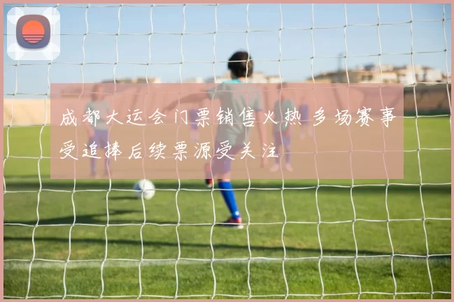 成都大运会门票销售火热 多场赛事受追捧后续票源受关注
