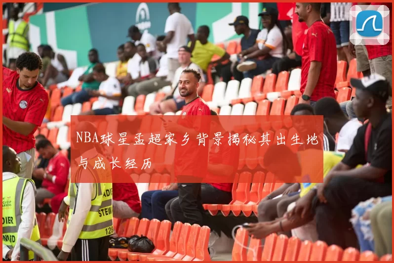 NBA球星孟超家乡背景揭秘其出生地与成长经历