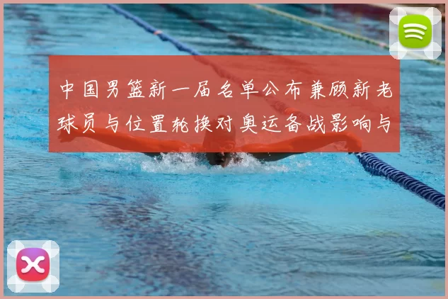 中国男篮新一届名单公布兼顾新老球员与位置轮换对奥运备战影响与看点
