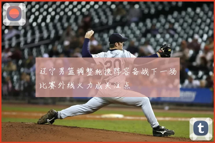 辽宁男篮调整轮换阵容备战下一场比赛外线火力成关注点