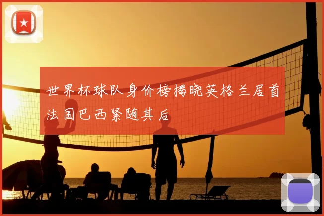 世界杯球队身价榜揭晓英格兰居首法国巴西紧随其后