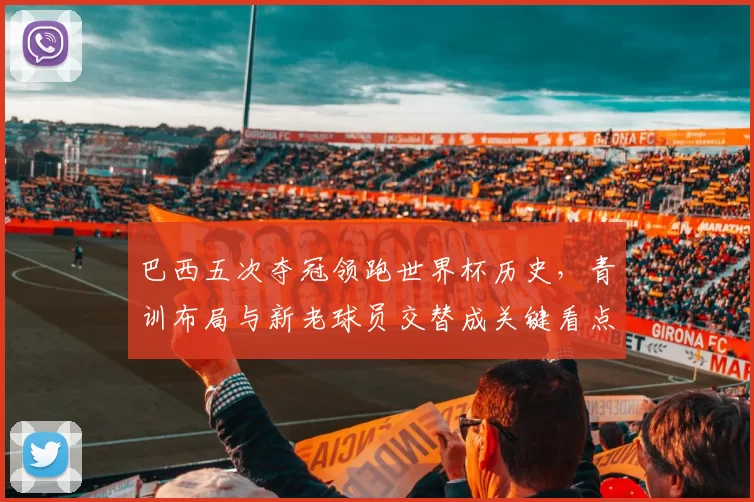 巴西五次夺冠领跑世界杯历史，青训布局与新老球员交替成关键看点