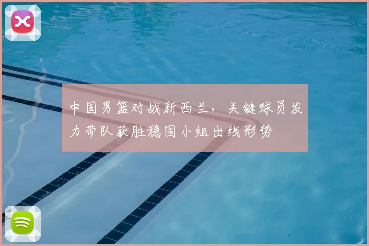 中国男篮对战新西兰,关键球员发力带队获胜稳固小组出线形势
