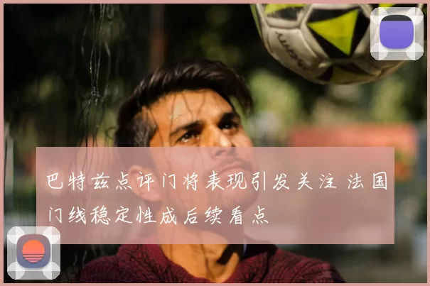 巴特兹点评门将表现引发关注 法国门线稳定性成后续看点