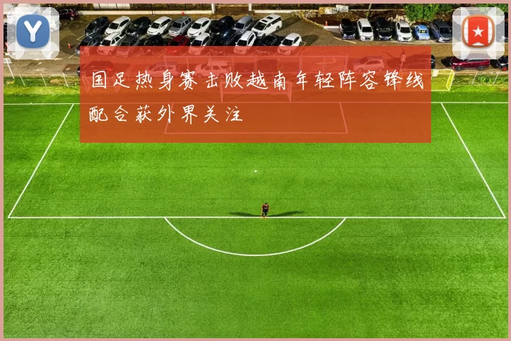 国足热身赛击败越南年轻阵容锋线配合获外界关注