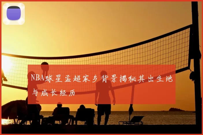 NBA球星孟超家乡背景揭秘其出生地与成长经历