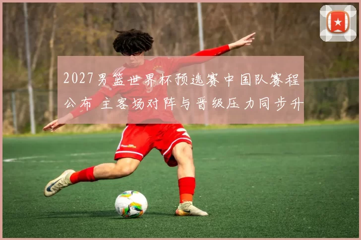 2027男篮世界杯预选赛中国队赛程公布 主客场对阵与晋级压力同步升温