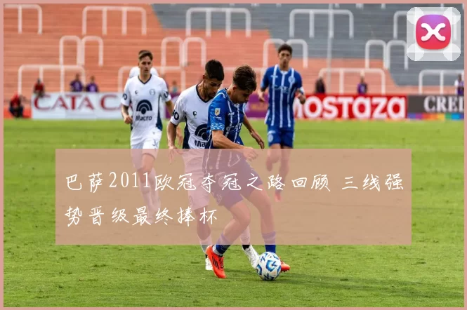 巴萨2011欧冠夺冠之路回顾 三线强势晋级最终捧杯