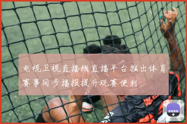 电视卫视直播线直播平台推出体育赛事同步播报提升观赛便利