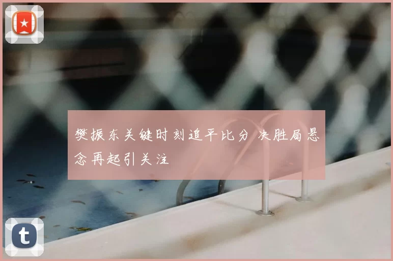 樊振东关键时刻追平比分 决胜局悬念再起引关注