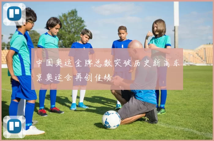 中国奥运金牌总数突破历史新高东京奥运会再创佳绩