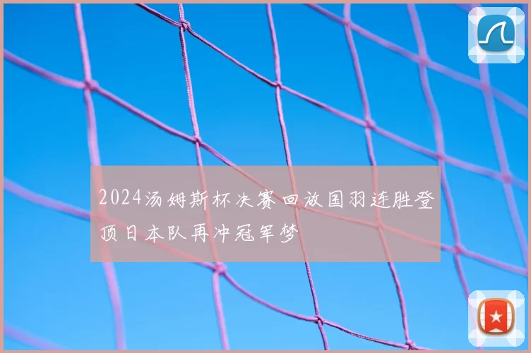 2024汤姆斯杯决赛回放国羽连胜登顶日本队再冲冠军梦
