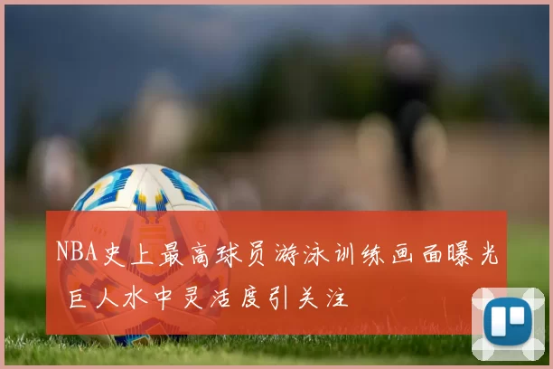 NBA史上最高球员游泳训练画面曝光 巨人水中灵活度引关注