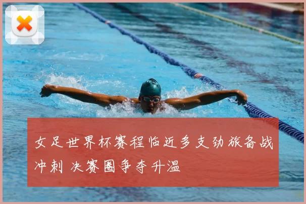 女足世界杯赛程临近多支劲旅备战冲刺 决赛圈争夺升温