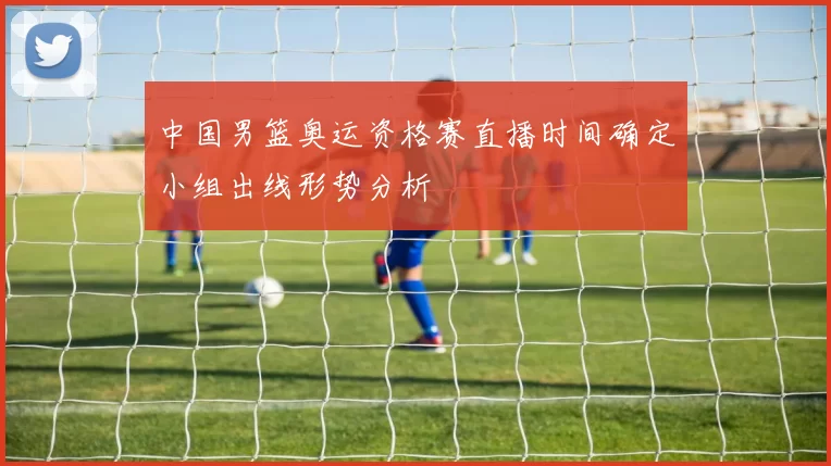 中国男篮奥运资格赛直播时间确定小组出线形势分析