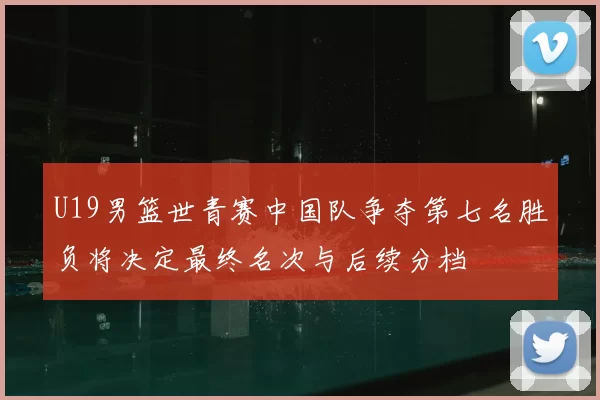 U19男篮世青赛中国队争夺第七名胜负将决定最终名次与后续分档
