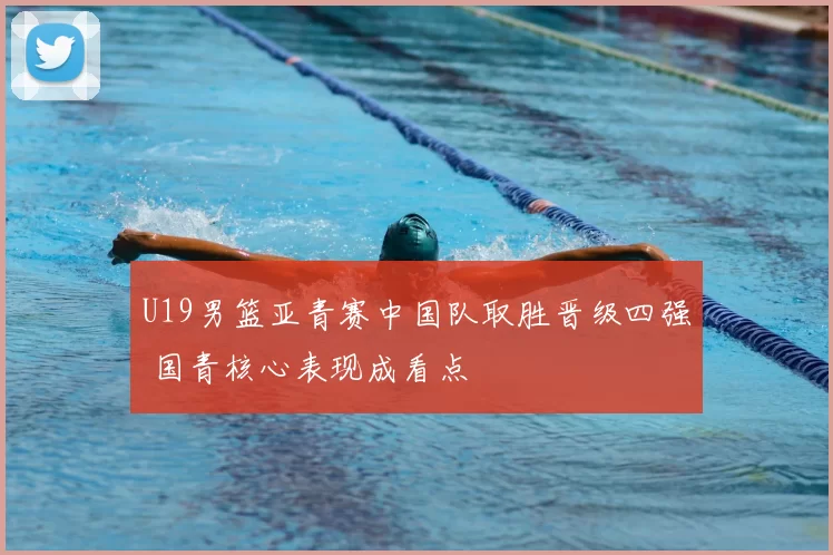 U19男篮亚青赛中国队取胜晋级四强 国青核心表现成看点