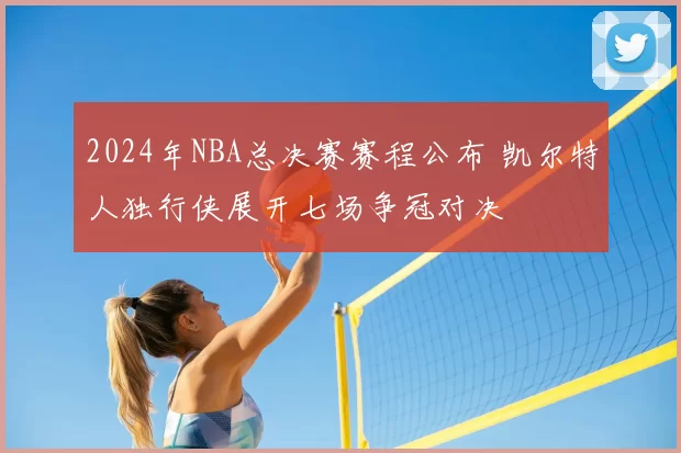 2024年NBA总决赛赛程公布 凯尔特人独行侠展开七场争冠对决