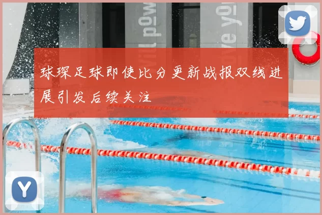球琛足球即使比分更新战报双线进展引发后续关注