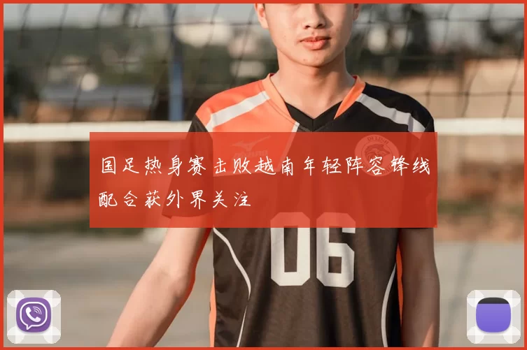 国足热身赛击败越南年轻阵容锋线配合获外界关注