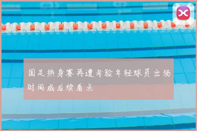 国足热身赛再遭考验年轻球员出场时间成后续看点