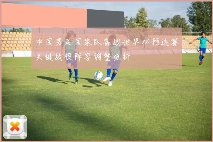 中国男足国家队备战世界杯预选赛关键战役阵容调整分析
