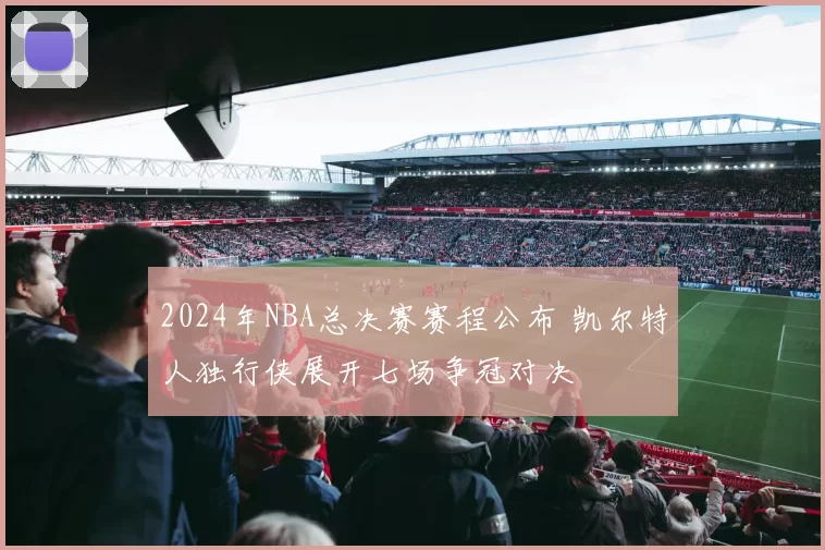 2024年NBA总决赛赛程公布 凯尔特人独行侠展开七场争冠对决