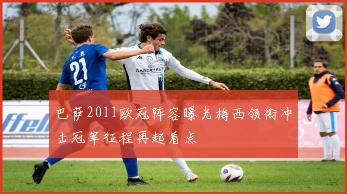 巴萨2011欧冠阵容曝光梅西领衔冲击冠军征程再起看点