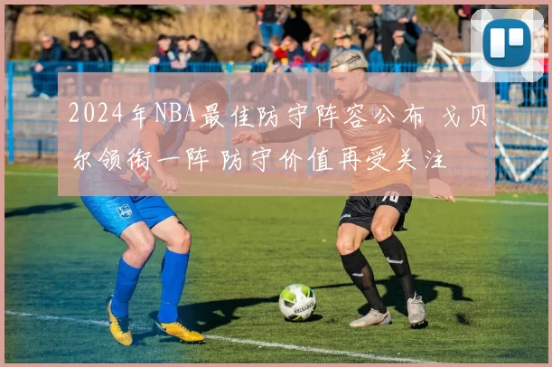 2024年NBA最佳防守阵容公布 戈贝尔领衔一阵 防守价值再受关注
