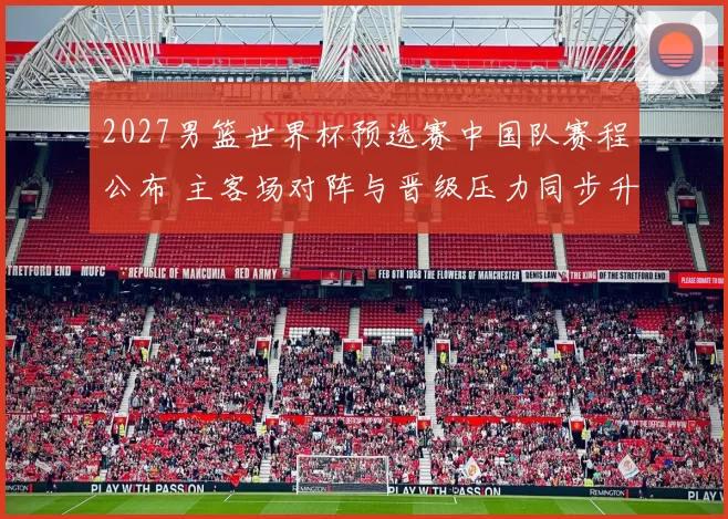 2027男篮世界杯预选赛中国队赛程公布 主客场对阵与晋级压力同步升温