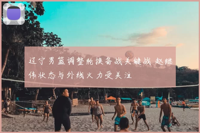 辽宁男篮调整轮换备战关键战 赵继伟状态与外线火力受关注