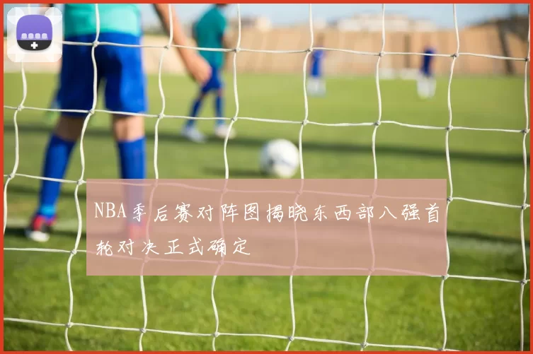 NBA季后赛对阵图揭晓东西部八强首轮对决正式确定