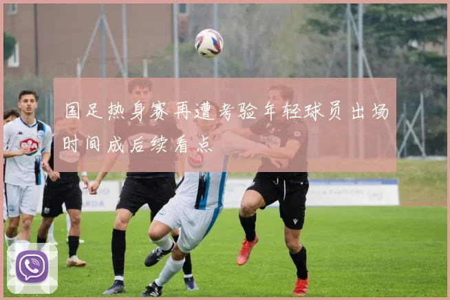 国足热身赛再遭考验年轻球员出场时间成后续看点