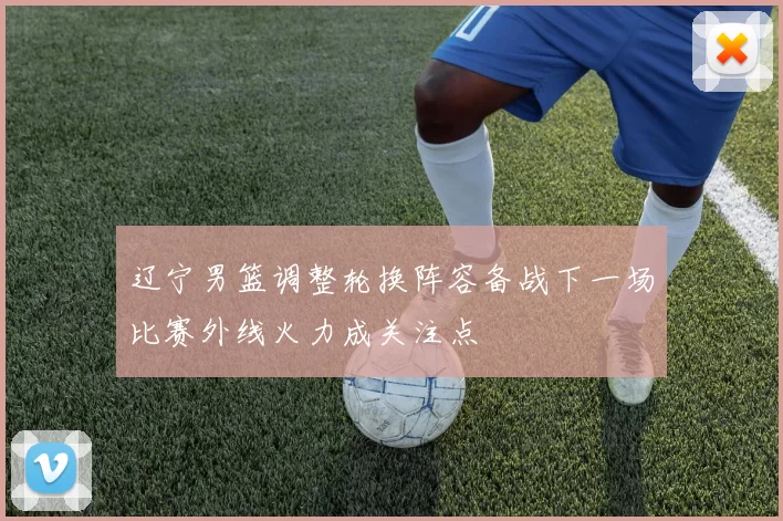 辽宁男篮调整轮换阵容备战下一场比赛外线火力成关注点
