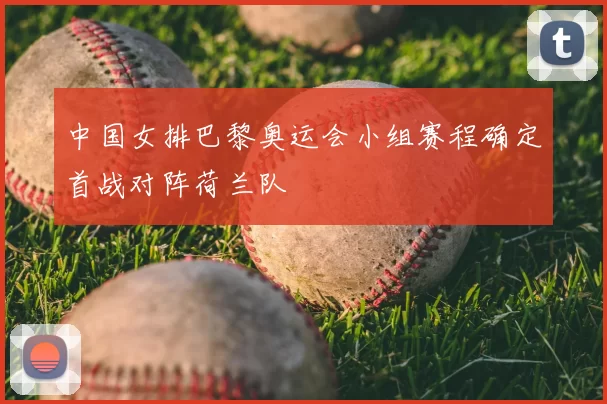 中国女排巴黎奥运会小组赛程确定首战对阵荷兰队
