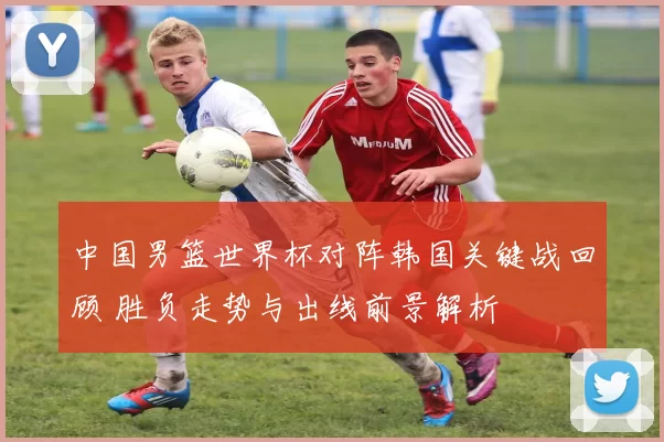 中国男篮世界杯对阵韩国关键战回顾 胜负走势与出线前景解析