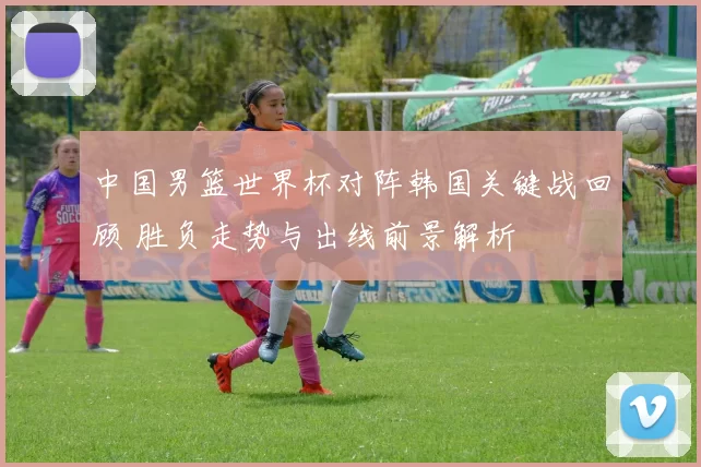 中国男篮世界杯对阵韩国关键战回顾 胜负走势与出线前景解析