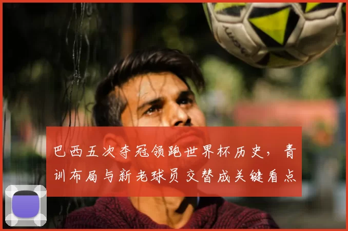 巴西五次夺冠领跑世界杯历史，青训布局与新老球员交替成关键看点