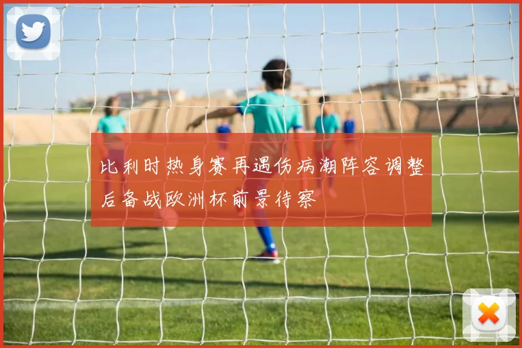 比利时热身赛再遇伤病潮阵容调整后备战欧洲杯前景待察