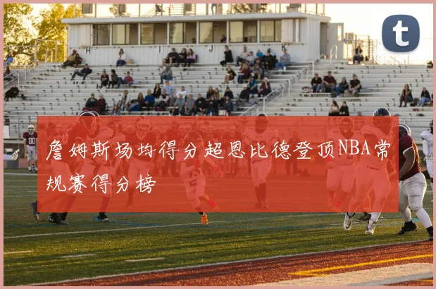 詹姆斯场均得分超恩比德登顶NBA常规赛得分榜